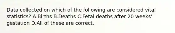 Data collected on which of the following are considered vital statistics? A.Births B.Deaths C.Fetal deaths after 20 weeks' gestation D.All of these are correct.