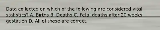 Data collected on which of the following are considered vital statistics? A. Births B. Deaths C. Fetal deaths after 20 weeks' gestation D. All of these are correct.