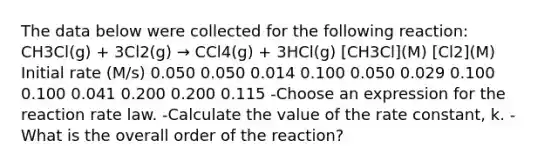 The data below were collected for the following reaction: CH3Cl(g) + 3Cl2(g) → CCl4(g) + 3HCl(g) [CH3Cl](M) [Cl2](M) Initial rate (M/s) 0.050 0.050 0.014 0.100 0.050 0.029 0.100 0.100 0.041 0.200 0.200 0.115 -Choose an expression for the reaction rate law. -Calculate the value of the rate constant, k. -What is the overall order of the reaction?