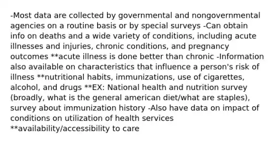 -Most data are collected by governmental and nongovernmental agencies on a routine basis or by special surveys -Can obtain info on deaths and a wide variety of conditions, including acute illnesses and injuries, chronic conditions, and pregnancy outcomes **acute illness is done better than chronic -Information also available on characteristics that influence a person's risk of illness **nutritional habits, immunizations, use of cigarettes, alcohol, and drugs **EX: National health and nutrition survey (broadly, what is the general american diet/what are staples), survey about immunization history -Also have data on impact of conditions on utilization of health services **availability/accessibility to care