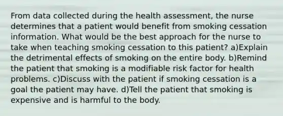 From data collected during the health assessment, the nurse determines that a patient would benefit from smoking cessation information. What would be the best approach for the nurse to take when teaching smoking cessation to this patient? a)Explain the detrimental effects of smoking on the entire body. b)Remind the patient that smoking is a modifiable risk factor for health problems. c)Discuss with the patient if smoking cessation is a goal the patient may have. d)Tell the patient that smoking is expensive and is harmful to the body.