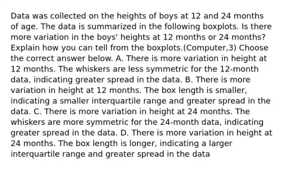 Data was collected on the heights of boys at 12 and 24 months of age. The data is summarized in the following boxplots. Is there more variation in the​ boys' heights at 12 months or 24​ months? Explain how you can tell from the boxplots.(Computer,3) Choose the correct answer below. A. There is more variation in height at 12 months. The whiskers are less symmetric for the​ 12-month data, indicating greater spread in the data. B. There is more variation in height at 12 months. The box length is​ smaller, indicating a smaller interquartile range and greater spread in the data. C. There is more variation in height at 24 months. The whiskers are more symmetric for the​ 24-month data, indicating greater spread in the data. D. There is more variation in height at 24 months. The box length is​ longer, indicating a larger interquartile range and greater spread in the data