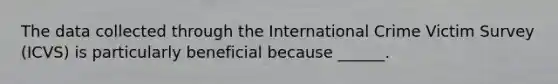 The data collected through the International Crime Victim Survey (ICVS) is particularly beneficial because ______.