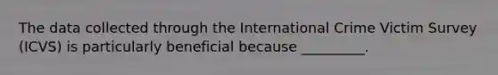 The data collected through the International Crime Victim Survey (ICVS) is particularly beneficial because _________.