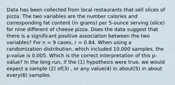 Data has been collected from local restaurants that sell slices of pizza. The two variables are the number calories and corresponding fat content (in grams) per 5-ounce serving (slice) for nine different of cheese pizza. Does the data suggest that there is a significant positive association between the two variables? For n = 9 cases, r = 0.84. When using a randomization distribution, which included 10,000 samples, the p-value is 0.005. Which is the correct interpretation of this p-value? In the long run, if the (1) hypothesis were true, we would expect a sample (2) of(3) , or any value(4) in about(5) in about every(6) samples.