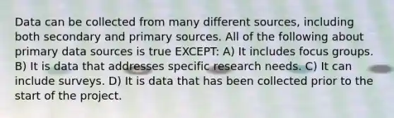 Data can be collected from many different sources, including both secondary and primary sources. All of the following about primary data sources is true EXCEPT: A) It includes focus groups. B) It is data that addresses specific research needs. C) It can include surveys. D) It is data that has been collected prior to the start of the project.