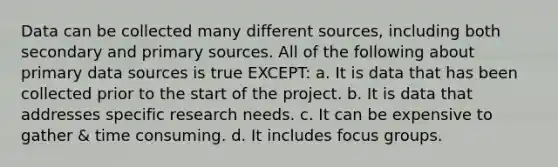 Data can be collected many different sources, including both secondary and primary sources. All of the following about primary data sources is true EXCEPT: a. It is data that has been collected prior to the start of the project. b. It is data that addresses specific research needs. c. It can be expensive to gather & time consuming. d. It includes focus groups.