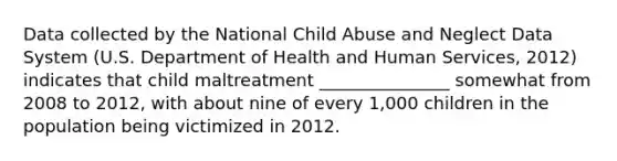 Data collected by the National Child Abuse and Neglect Data System (U.S. Department of Health and Human Services, 2012) indicates that child maltreatment _______________ somewhat from 2008 to 2012, with about nine of every 1,000 children in the population being victimized in 2012.