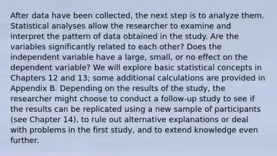 After data have been collected, the next step is to analyze them. Statistical analyses allow the researcher to examine and interpret the pattern of data obtained in the study. Are the variables significantly related to each other? Does the independent variable have a large, small, or no effect on the dependent variable? We will explore basic statistical concepts in Chapters 12 and 13; some additional calculations are provided in Appendix B. Depending on the results of the study, the researcher might choose to conduct a follow-up study to see if the results can be replicated using a new sample of participants (see Chapter 14), to rule out alternative explanations or deal with problems in the first study, and to extend knowledge even further.