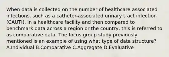 When data is collected on the number of healthcare-associated infections, such as a catheter-associated urinary tract infection (CAUTI), in a healthcare facility and then compared to benchmark data across a region or the country, this is referred to as comparative data. The focus group study previously mentioned is an example of using what type of data structure? A.Individual B.Comparative C.Aggregate D.Evaluative