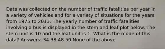 Data was collected on the number of traffic fatalities per year in a variety of vehicles and for a variety of situations for the years from 1975 to 2013. The yearly number of traffic fatalities involving a bus is displayed in the stem and leaf plot below. The stem unit is 10 and the leaf unit is 1. What is the mode of this data? Answers: 34 38 48 50 None of the above