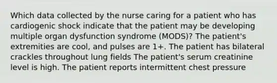 Which data collected by the nurse caring for a patient who has cardiogenic shock indicate that the patient may be developing multiple organ dysfunction syndrome (MODS)? The patient's extremities are cool, and pulses are 1+. The patient has bilateral crackles throughout lung fields The patient's serum creatinine level is high. The patient reports intermittent chest pressure