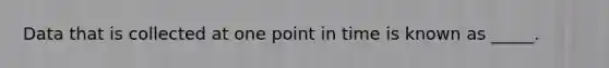 Data that is collected at one point in time is known as _____.​