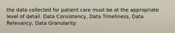 the data collected for patient care must be at the appropriate level of detail. Data Consistency, Data Timeliness, Data Relevancy, Data Granularity