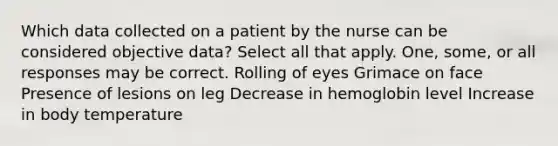 Which data collected on a patient by the nurse can be considered objective data? Select all that apply. One, some, or all responses may be correct. Rolling of eyes Grimace on face Presence of lesions on leg Decrease in hemoglobin level Increase in body temperature