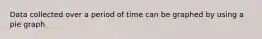 Data collected over a period of time can be graphed by using a pie graph