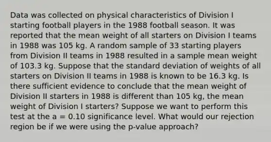 Data was collected on physical characteristics of Division I starting football players in the 1988 football season. It was reported that the mean weight of all starters on Division I teams in 1988 was 105 kg. A random sample of 33 starting players from Division II teams in 1988 resulted in a sample mean weight of 103.3 kg. Suppose that the standard deviation of weights of all starters on Division II teams in 1988 is known to be 16.3 kg. Is there sufficient evidence to conclude that the mean weight of Division II starters in 1988 is different than 105 kg, the mean weight of Division I starters? Suppose we want to perform this test at the a = 0.10 significance level. What would our rejection region be if we were using the p-value approach?