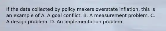 If the data collected by policy makers overstate inflation, this is an example of A. A goal conflict. B. A measurement problem. C. A design problem. D. An implementation problem.