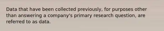 Data that have been collected previously, for purposes other than answering a company's primary research question, are referred to as data.