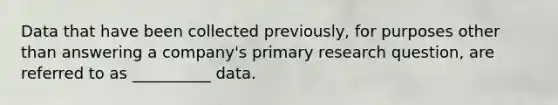 Data that have been collected previously, for purposes other than answering a company's primary research question, are referred to as __________ data.