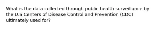 What is the data collected through public health surveillance by the U.S Centers of Disease Control and Prevention (CDC) ultimately used for?