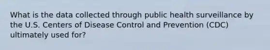 What is the data collected through public health surveillance by the U.S. Centers of Disease Control and Prevention (CDC) ultimately used for?