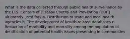 What is the data collected through public health surveillance by the U.S. Centers of Disease Control and Prevention (CDC) ultimately used for? a. Distribution to state and local health agencies b. The development of health-related databases c. Reduction of morbidity and mortality among the population Id. dentification of potential health issues presenting in communities