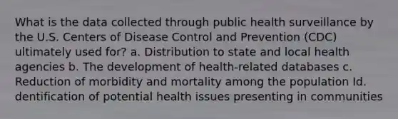 What is the data collected through public health surveillance by the U.S. Centers of Disease Control and Prevention (CDC) ultimately used for? a. Distribution to state and local health agencies b. The development of health-related databases c. Reduction of morbidity and mortality among the population Id. dentification of potential health issues presenting in communities