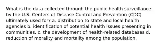 What is the data collected through the public health surveillance by the U.S. Centers of Disease Control and Prevention (CDC) ultimately used for? a. distribution to state and local health agencies b. identification of potential health issues presenting in communities. c. the development of health-related databases d. reduction of morality and mortality among the population.