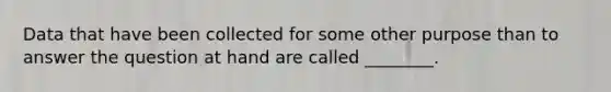 Data that have been collected for some other purpose than to answer the question at hand are called ________.