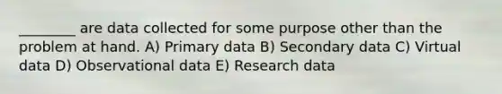 ________ are data collected for some purpose other than the problem at hand. A) Primary data B) Secondary data C) Virtual data D) Observational data E) Research data