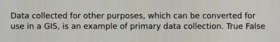 Data collected for other purposes, which can be converted for use in a GIS, is an example of primary data collection. True False