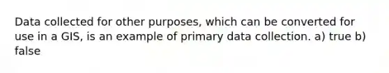 Data collected for other purposes, which can be converted for use in a GIS, is an example of primary data collection. a) true b) false