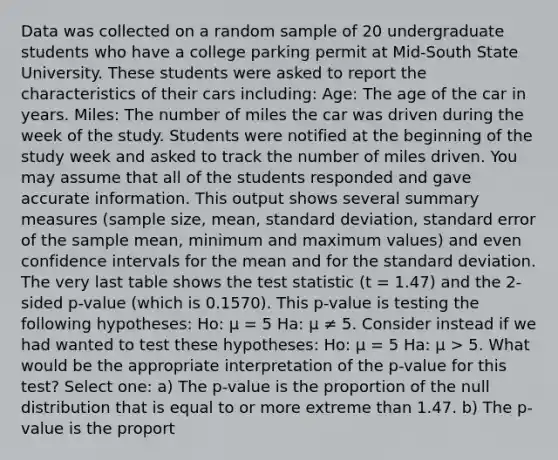 Data was collected on a random sample of 20 undergraduate students who have a college parking permit at Mid-South State University. These students were asked to report the characteristics of their cars including: Age: The age of the car in years. Miles: The number of miles the car was driven during the week of the study. Students were notified at the beginning of the study week and asked to track the number of miles driven. You may assume that all of the students responded and gave accurate information. This output shows several summary measures (sample size, mean, standard deviation, standard error of the sample mean, minimum and maximum values) and even confidence intervals for the mean and for the standard deviation. The very last table shows the test statistic (t = 1.47) and the 2-sided p-value (which is 0.1570). This p-value is testing the following hypotheses: Ho: μ = 5 Ha: μ ≠ 5. Consider instead if we had wanted to test these hypotheses: Ho: μ = 5 Ha: μ > 5. What would be the appropriate interpretation of the p-value for this test? Select one: a) The p-value is the proportion of the null distribution that is equal to or more extreme than 1.47. b) The p-value is the proport