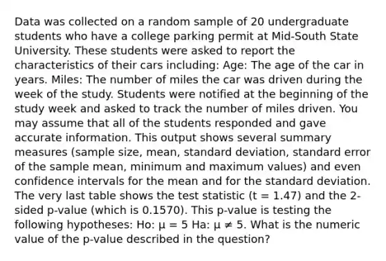 Data was collected on a random sample of 20 undergraduate students who have a college parking permit at Mid-South State University. These students were asked to report the characteristics of their cars including: Age: The age of the car in years. Miles: The number of miles the car was driven during the week of the study. Students were notified at the beginning of the study week and asked to track the number of miles driven. You may assume that all of the students responded and gave accurate information. This output shows several summary measures (sample size, mean, standard deviation, standard error of the sample mean, minimum and maximum values) and even confidence intervals for the mean and for the standard deviation. The very last table shows the test statistic (t = 1.47) and the 2-sided p-value (which is 0.1570). This p-value is testing the following hypotheses: Ho: μ = 5 Ha: μ ≠ 5. What is the numeric value of the p-value described in the question?