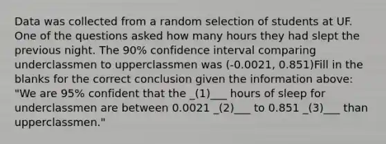 Data was collected from a random selection of students at UF. One of the questions asked how many hours they had slept the previous night. The 90% confidence interval comparing underclassmen to upperclassmen was (-0.0021, 0.851)Fill in the blanks for the correct conclusion given the information above: "We are 95% confident that the _(1)___ hours of sleep for underclassmen are between 0.0021 _(2)___ to 0.851 _(3)___ than upperclassmen."