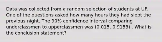 Data was collected from a random selection of students at UF. One of the questions asked how many hours they had slept the previous night. The 90% confidence interval comparing underclassmen to upperclassmen was (0.015, 0.9153) . What is the conclusion statement?