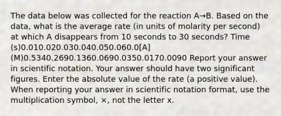 The data below was collected for the reaction A→B. Based on the data, what is the average rate (in units of molarity per second) at which A disappears from 10 seconds to 30 seconds? Time (s)0.010.020.030.040.050.060.0[A] (M)0.5340.2690.1360.0690.0350.0170.0090 Report your answer in scientific notation. Your answer should have two significant figures. Enter the absolute value of the rate (a positive value). When reporting your answer in scientific notation format, use the multiplication symbol, ×, not the letter x.