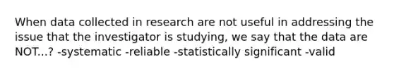 When data collected in research are not useful in addressing the issue that the investigator is studying, we say that the data are NOT...? -systematic -reliable -statistically significant -valid