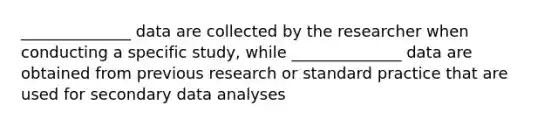 ______________ data are collected by the researcher when conducting a specific study, while ______________ data are obtained from previous research or standard practice that are used for secondary data analyses