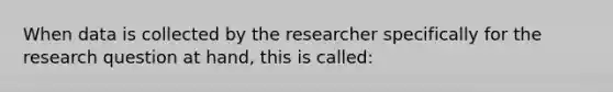 When data is collected by the researcher specifically for the research question at hand, this is called: