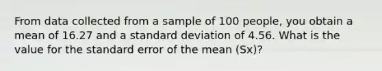 From data collected from a sample of 100 people, you obtain a mean of 16.27 and a standard deviation of 4.56. What is the value for the standard error of the mean (Sx)?