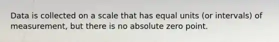 Data is collected on a scale that has equal units (or intervals) of measurement, but there is no absolute zero point.