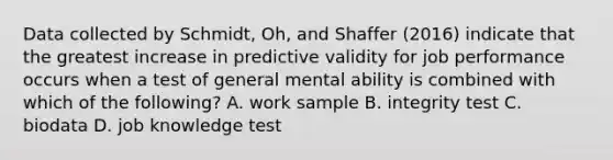 Data collected by Schmidt, Oh, and Shaffer (2016) indicate that the greatest increase in predictive validity for job performance occurs when a test of general mental ability is combined with which of the following? A. work sample B. integrity test C. biodata D. job knowledge test