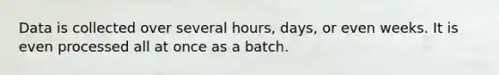 Data is collected over several hours, days, or even weeks. It is even processed all at once as a batch.