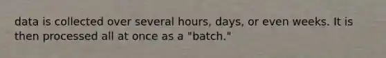 data is collected over several hours, days, or even weeks. It is then processed all at once as a "batch."