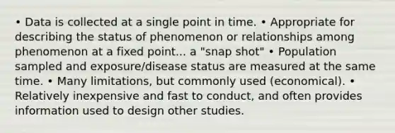 • Data is collected at a single point in time. • Appropriate for describing the status of phenomenon or relationships among phenomenon at a fixed point... a "snap shot" • Population sampled and exposure/disease status are measured at the same time. • Many limitations, but commonly used (economical). • Relatively inexpensive and fast to conduct, and often provides information used to design other studies.