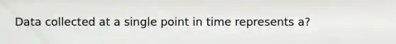 Data collected at a single point in time represents a?