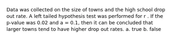 Data was collected on the size of towns and the high school drop out rate. A left tailed hypothesis test was performed for r . If the p-value was 0.02 and a = 0.1, then it can be concluded that larger towns tend to have higher drop out rates. a. true b. false