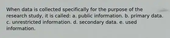 When data is collected specifically for the purpose of the research study, it is called: a. public information. b. primary data. c. unrestricted information. d. secondary data. e. used information.